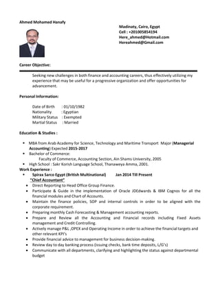 Ahmed Mohamed Hanafy
Career Objective:
Seeking new challenges in both finance and accounting careers, thus effectively utilizing my
experience that may be useful for a progressive organization and offer opportunities for
advancement.
Personal Information:
Date of Birth : 01/10/1982
Nationality : Egyptian
Military Status : Exempted
Martial Status : Married
Education & Studies :
 MBA from Arab Academy for Science, Technology and Maritime Transport Major (Managerial
Accounting) Expected 2015-2017
 Bachelor of Commerce:
Faculty of Commerce, Accounting Section, Ain Shams University, 2005
 High School : Sakr Korish Language School, Thanaweya Amma, 2001.
Work Experience :
 Spirax Sarco Egypt (British Multinational) Jan 2014 Till Present
“Chief Accountant”
 Direct Reporting to Head Office Group Finance.
 Participate & Guide in the implementation of Oracle JDEdwards & IBM Cognos for all the
financial modules and Chart of Accounts.
 Maintain the finance policies, SOP and internal controls in order to be aligned with the
corporate requirement.
 Preparing monthly Cash Forecasting & Management accounting reports.
 Prepare and Review all the Accounting and Financial records including Fixed Assets
management and Credit Controlling.
 Actively manage P&L ,OPEX and Operating Income in order to achieve the financial targets and
other relevant KPI’s
 Provide financial advice to management for business decision-making.
 Review day to day banking process (issuing checks, bank time deposits, L/G’s)
 Communicate with all departments, clarifying and highlighting the status against departmental
budget
Madinaty, Cairo, Egypt
Cell : +201005854194
Here_ahmed@Hotmail.com
Hereahmed@Gmail.com
 