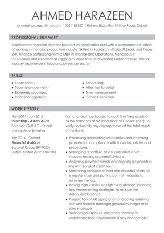PROFESSIONAL SUMMARY
SKILLS
WORK HISTORY
AHMED HARAZEEN
ahmedharazeen@me.com | 0551188450 | Rahma Bldg, Ras Al Khor Road, Dubai
Experienced Financial Assistant focused on receivables part with a demonstrated history
of working in the food production industry. Skilled in Research, Microsoft Excel, and Focus
ERP. Finance professional with a MBA in finance and Operations. Meticulous in
receivables and excellent at juggling multiple tasks and working under pressure. Broad
industry experience in food and beverage sector.
Team liaison●
Team management●
Extremely organised●
Data management●
Scheduling●
Attention to detail●
Time management●
Conflict resolution●
Nov 2015 - Jan 2016
Internship - Assets Audit
Barcode Gulf LLC - Dubai,
United Arab Emirates
Part of a team dedicated to audit the fixed assets of
all the branches of National Bank of Fujairah (NBF), to
verify and rectify any discrepancies of the total assets
of the Bank.
Jan 2016 - Current
Financial Assistant
Barakat Group (BVFCO) -
Dubai, United Arab Emirates
Processing accounting receivables and incoming
payments in compliance with financial policies and
procedures.
●
Managing a portfolio of 200 customers which
includes trading and retail divisions.
●
Analysing payment trends and aligning payments in
line with Barakat credit terms.
●
Monitoring exposure of bad and doubtful debts on
a regular basis and putting control measures to
minimize the loss.
●
Having high visibility on high risk customers, planning
and implementing strategies  to reduce the
delinquent balance.
●
Preparation of AR aging and conducting meeting
with unit finance manager,general manager and
sales manager.
●
Visiting high exposure customers monthly to
understand their requriements if any and to make
●
 