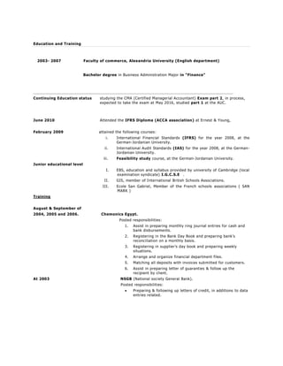 Education and Training
2003- 2007 Faculty of commerce, Alexandria University (English department)
Bachelor degree in Business Administration Major in "Finance"
Continuing Education status studying the CMA (Certified Managerial Accountant) Exam part 2, in process,
expected to take the exam at May 2016, studied part 1 at the AUC.
June 2010 Attended the IFRS Diploma (ACCA association) at Ernest & Young,
February 2009 attained the following courses:
i. International Financial Standards (IFRS) for the year 2008, at the
German-Jordanian University.
ii. International Audit Standards (IAS) for the year 2008, at the German-
Jordanian University.
iii. Feasibility study course, at the German-Jordanian University.
Junior educational level
I. EBS, education and syllabus provided by university of Cambridge (local
examination syndicate) I.G.C.S.E .
II. GIS, member of International British Schools Associations.
III. Ecole San Gabriel, Member of the French schools associations ( SAN
MARK )
Training
August & September of
2004, 2005 and 2006. Chemonics Egypt.
Posted responsibilities:
1. Assist in preparing monthly ring journal entries for cash and
bank disbursements.
2. Registering in the Bank Day Book and preparing bank’s
reconciliation on a monthly basis.
3. Registering in supplier’s day book and preparing weekly
situations.
4. Arrange and organize financial department files.
5. Matching all deposits with invoices submitted for customers.
6. Assist in preparing letter of guaranties & follow up the
recipient by client.
At 2003 NSGB (National society General Bank).
Posted responsibilities:
 Preparing & following up letters of credit, in additions to data
entries related.
 