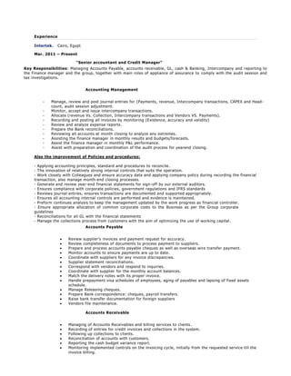 Experience
Intertek. Cairo, Egypt
Mar. 2011 – Present
“Senior accountant and Credit Manager”
Key Responsibilities: Managing Accounts Payable, accounts receivable, GL, cash & Banking, Intercompany and reporting to
the Finance manager and the group, together with main roles of appliance of assurance to comply with the audit session and
tax investigations.
Accounting Management
- Manage, review and post journal entries for (Payments, revenue, Intercompany transactions, CAPEX and Head-
count, audit session adjustment.
- Monitor, accept and issue intercompany transactions.
- Allocate (revenue Vs. Collection, Intercompany transactions and Vendors VS. Payments).
- Recording and posting all invoices by monitoring (Existence, accuracy and validity)
- Review and analyze expense reports.
- Prepare the Bank reconciliations.
- Reviewing all accounts at month closing to analyze any extremes.
- Assisting the finance manager in monthly results and budgets/forecasts.
- Assist the finance manager in monthly P&L performance.
- Assist with preparation and coordination of the audit process for yearend closing.
Also the improvement of Policies and procedures:
- Applying accounting principles, standard and procedures to reconcile.
- The innovation of relatively strong internal controls that suits the operation.
- Work closely with Colleagues and ensure accuracy data and applying company policy during recording the financial
transaction, also manage month-end closing processes.
- Generate and review year-end financial statements for sign-off by our external auditors.
- Ensures compliance with corporate policies, government regulations and IFRS standards
- Reviews journal entries, ensures transactions are documented and supported appropriately.
- Ensures all accounting internal controls are performed and evidence is maintained.
- Preform continues analysis to keep the management updated by the work progress as financial controller.
- Ensure appropriate allocation of common corporate costs to the Business as per the Group corporate
guidelines
- Reconciliations for all GL with the financial statements
- Manage the collections process from customers with the aim of optimizing the use of working capital .
Accounts Payable
 Review supplier’s invoices and payment request for accuracy.
 Review completeness of documents to process payment to suppliers.
 Prepare and process accounts payable cheques as well as overseas wire transfer payment.
 Monitor accounts to ensure payments are up to date.
 Coordinate with suppliers for any invoice discrepancies.
 Supplier statement reconciliations.
 Correspond with vendors and respond to inquiries.
 Coordinate with supplier for the monthly account balances.
 Match the delivery notes with its proper invoice.
 Handle prepayment visa schedules of employees, aging of payables and lapsing of fixed assets
schedule.
 Manage Releasing cheques.
 Prepare Bank correspondence: cheques, payroll transfers.
 Raise bank transfer documentation for foreign suppliers
 Vendors file maintenance.
Accounts Receivable
 Managing of Accounts Receivables and billing services to clients.
 Recording of entries for credit invoices and collections in the system.
 Following up collections to clients.
 Reconciliation of accounts with customers.
 Reporting the cash budget variance report.
 Monitoring implemented controls on the invoicing cycle, initially from the requested service till the
invoice billing.
 