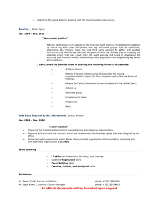  Reporting the aging debtors’ analysis with the recommended action plans.
Deloitte. , Cairo, Egypt
Jan. 2009 – Feb. 2011
"Semi-senior Auditor"
Actively participates in all aspects of the External Audit process of potential transactions
by interacting with cross disciplinary and key functional groups such as operations,
accounting, tax, finance, legal, etc, and third party advisors to gather and validate
information and identify key risks and mitigates all with the ultimate goal of covering the
potential errors that may result from the audit process and helps in developing the
structure and financial models, determining value proposition and negotiating key terms
and conditions.
I have joined the Deloitte team in auditing the following financial statements:
 Al Hikma Pharm.
 Beltone Financial Holding group (Responsible for issuing
complete auditor’s report for five companies within Beltone Financial
Holding).
 Banque Du Caire (Conversion to new standards by the central bank).
 A-Build co.
 Samcrete group.
 Al watanya for steel.
 Project soil.
 Beity.
Talla Abou Ghazalah & CO. International, Jordon, Amman
Jan. 2008 – Nov. 2008
“Junior Auditor”
 Preparing the financial statements for manufacturing and industrial organizations.
 Prepared and activated the internal control and implemented the business cycles that was designed by the
office.
 Performed audit assignments within Banks, Governmental organizations Communication industries and
Non-profitable organizations (US AID).
Skills summary
 IT skills: MS PowerPoint, MS Word, and Internet
 Excellent Negotiation skills
 Team Building skills
 Creative, Critical, and Analytical skills
References
Mr. Bassel Tallal, Partner at Deloitte. phone: +201224908000
Mr. Ezzat Kamel , Intertek, Country manager phone: +201222104692
All official documents will be furnished upon request
 