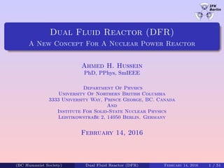 Dual Fluid Reactor (DFR)
A New Concept For A Nuclear Power Reactor
Ahmed H. Hussein
PhD, PPhys, SmIEEE
Department Of Physics
University Of Northern British Columbia
3333 University Way, Prince George, BC. Canada
And
Institute For Solid-State Nuclear Physics
Leistikowstraße 2, 14050 Berlin. Germany
February 14, 2016
(BC Humanist Society) Dual Fluid Reactor (DFR) February 14, 2016 1 / 51
 