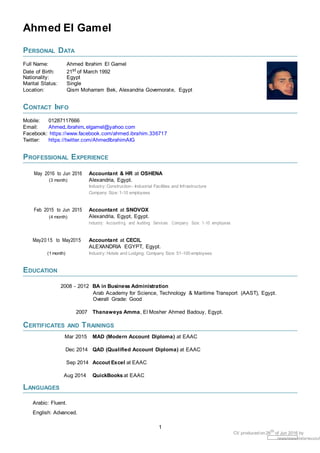 Ahmed El Gamel
PERSONAL DATA
Full Name: Ahmed Ibrahim El Gamel
Date of Birth: 21st of March 1992
Nationality: Egypt
Marital Status: Single
Location: Qism Moharram Bek, Alexandria Governorate, Egypt
CONTACT INFO
Mobile: 01287117666
Email: Ahmed ibrahim elgamel@yahoo.com
Facebook: https://www.facebook.com/ahmed.ibrahim.336717
Twitter: https://twitter.com/AhmedIbrahimAIG
PROFESSIONAL EXPERIENCE
May 2016 to Jun 2016 Accountant & HR at OSHENA
(3 month) Alexandria, Egypt.
Industry: Construction - Industrial Facilities and Infrastructure
Company Size: 1-10 employees
Feb 2015 to Jun 2015 Accountant at SNOVOX
(4 month) Alexandria, Egypt, Egypt.
Industry: Accounting and Auditing Services. Company Size: 1-10 employees
May20 15 to May2015 Accountant at CECIL
ALEXANDRIA EGYPT, Egypt.
(1 month) Industry: Hotels and Lodging. Company Size: 51-100 employees
EDUCATION
2008 - 2012 BA in Business Administration
Arab Academy for Science, Technology & Maritime Transport (AAST), Egypt.
Overall Grade: Good
2007 Thanaweya Amma, El Mosher Ahmed Badouy, Egypt.
CERTIFICATES AND TRAININGS
Mar 2015 MAD (Modern Account Diploma) at EAAC
Dec 2014 QAD (Qualified Account Diploma) at EAAC
Sep 2014 Accout Excel at EAAC
Aug 2014 QuickBooks at EAAC
LANGUAGES
Arabic: Fluent.
English: Advanced.
1
CV produced on 26th
of Jun 2016 by
/www/www-data/wuzzuf
 