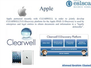 Apple 
Apple partnered recently with CLEARWELL in order to jointly develop 
CLEARWELL'S E-Discovery platform for the Apple IPAD. E-Discovery is used by 
enterprises and legal entities to obtain documents and information in a "legally 
defensible" . 
 