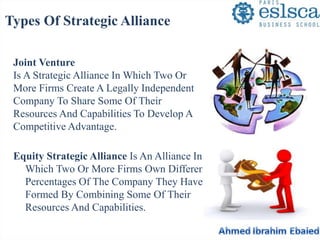 Types Of Strategic Alliance 
Joint Venture 
Is A Strategic Alliance In Which Two Or 
More Firms Create A Legally Independent 
Company To Share Some Of Their 
Resources And Capabilities To Develop A 
Competitive Advantage. 
Equity Strategic Alliance Is An Alliance In 
Which Two Or More Firms Own Different 
Percentages Of The Company They Have 
Formed By Combining Some Of Their 
Resources And Capabilities. 
 