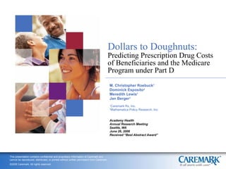 Dollars to Doughnuts: Predicting Prescription Drug Costs of Beneficiaries and the Medicare Program under Part D M. Christopher Roebuck 1 Dominick Esposito 2 Meredith Lewis 1 Jan Berger 1 1 Caremark Rx, Inc. 2 Mathematica Policy Research, Inc. Academy Health Annual Research Meeting Seattle, WA June 26, 2006 Received “Best Abstract Award” 