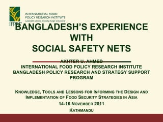 BANGLADESH’S EXPERIENCE
WITH
SOCIAL SAFETY NETS
AKHTER U. AHMED
INTERNATIONAL FOOD POLICY RESEARCH INSTITUTE
BANGLADESH POLICY RESEARCH AND STRATEGY SUPPORT
PROGRAM
KNOWLEDGE, TOOLS AND LESSONS FOR INFORMING THE DESIGN AND
IMPLEMENTATION OF FOOD SECURITY STRATEGIES IN ASIA
14-16 NOVEMBER 2011
KATHMANDU
 