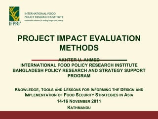 PROJECT IMPACT EVALUATION
METHODS
AKHTER U. AHMED
INTERNATIONAL FOOD POLICY RESEARCH INSTITUTE
BANGLADESH POLICY RESEARCH AND STRATEGY SUPPORT
PROGRAM
KNOWLEDGE, TOOLS AND LESSONS FOR INFORMING THE DESIGN AND
IMPLEMENTATION OF FOOD SECURITY STRATEGIES IN ASIA
14-16 NOVEMBER 2011
KATHMANDU
 