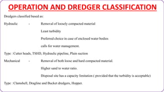 OPERATION AND DREDGER CLASSIFICATION
Dredgers classified based as:
Hydraulic - Removal of loosely compacted material
Least turbidity
Preferred choice in case of enclosed water bodies
calls for water management.
Type : Cutter heads, TSHD, Hydraulic pipeline, Plain suction
Mechanical - Removal of both loose and hard compacted material.
Higher sand to water ratio.
Disposal site has a capacity limitation ( provided that the turbidity is acceptable)
Type : Clamshell, Dragline and Bucket dredgers, Hopper.
 