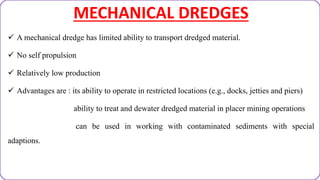 MECHANICAL DREDGES
 A mechanical dredge has limited ability to transport dredged material.
 No self propulsion
 Relatively low production
 Advantages are : its ability to operate in restricted locations (e.g., docks, jetties and piers)
ability to treat and dewater dredged material in placer mining operations
can be used in working with contaminated sediments with special
adaptions.
 