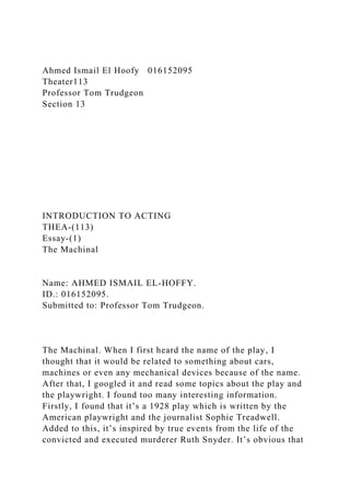 Ahmed Ismail El Hoofy 016152095
Theater113
Professor Tom Trudgeon
Section 13
INTRODUCTION TO ACTING
THEA-(113)
Essay-(1)
The Machinal
Name: AHMED ISMAIL EL-HOFFY.
ID.: 016152095.
Submitted to: Professor Tom Trudgeon.
The Machinal. When I first heard the name of the play, I
thought that it would be related to something about cars,
machines or even any mechanical devices because of the name.
After that, I googled it and read some topics about the play and
the playwright. I found too many interesting information.
Firstly, I found that it’s a 1928 play which is written by the
American playwright and the journalist Sophie Treadwell.
Added to this, it’s inspired by true events from the life of the
convicted and executed murderer Ruth Snyder. It’s obvious that
 