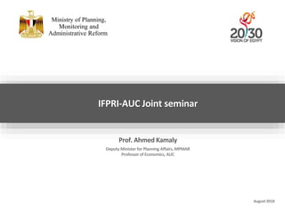 August 2018
IFPRI-AUC Joint seminar
Ministry of Planning,
Monitoring and
Administrative Reform
Prof. Ahmed Kamaly
Deputy Minister for Planning Affairs,MPMAR
Professor of Economics, AUC
 