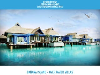 BANANA ISLAND - OVER WATER VILLAS
DESIGN REVIEW
DESIGN MANAGEMENT
SITE COORDINATION MEETINGS
 