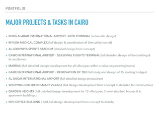 PORTFOLIO
MAJOR PROJECTS & TASKS IN CAIRO
▸ BORG ALARAB INTERNATIONAL AIRPORT - NEW TERMINAL (schematic design)
▸ RIYADH MEDICAL COMPLEX (full design & coordination of 5km utility tunnel)
▸ AL-LEKHWIYA SPORTS STADIUM (detailed design from concept)
▸ CAIRO INTERNATIONAL AIRPORT - SEASONAL FLIGHTS TERMINAL (full detailed design of the building &
its ancillaries)
▸ MARRASI (full detailed design development for all villa types within a value engineering frame)
▸ CAIRO INTERNATIONAL AIRPORT - RENOVATION OF TB2 (full study and design of 15 loading bridges)
▸ AL-DUQM INTERNATIONAL AIRPORT (full detailed design production)
▸ SHOPPING CENTRE IN SMART VILLAGE (full design development from concept to detailed for construction)
▸ GARDEN HEIGHTS (full detailed design development for 12 villa types, 3 semi-attached houses & 6
apartment buildings)
▸ NPC OFFICE BUILDING ( BIM, full design development from concept to details)
 