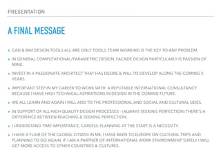 PRESENTATION
A FINAL MESSAGE
▸ CAD & BIM DESIGN TOOLS ALL ARE ONLY TOOLS, TEAM WORKING IS THE KEY TO ANY PROBLEM.
▸ IN GENERAL COMPUTATIONAL/PARAMETRIC DESIGN, FACADE DESIGN PARTICULARLY IS PASSION OF
MINE.
▸ INVEST IN A PASSIONATE ARCHITECT THAT HAS DESIRE & WILL TO DEVELOP ALONG THE COMING 5
YEARS.
▸ IMPORTANT STEP IN MY CAREER TO WORK WITH A REPUTABLE INTERNATIONAL CONSULTANCY
BECAUSE I HAVE HIGH TECHNICAL ASPIRATIONS IN DESIGN IN THE COMING FUTURE.
▸ WE ALL LEARN AND AGAIN I WILL ADD TO THE PROFESSIONAL AND SOCIAL AND CULTURAL SIDES.
▸ IN SUPPORT OF ALL HIGH QUALITY DESIGN PROCESSES - (ALWAYS SEEKING PERFECTION) THERE’S A
DIFFERENCE BETWEEN REACHING & SEEKING PERFECTION.
▸ I UNDERSTAND TIME IMPORTANCE, CAREFUL PLANNING AT THE START IS A NECESSITY.
▸ I HAVE A FLAIR OF THE GLOBAL CITIZEN IN ME, I HAVE BEEN TO EUROPE ON CULTURAL TRIPS AND
PLANNING TO GO AGAIN, IF I AM A PARTNER OF INTERNATIONAL WORK ENVIRONMENT SURELY I WILL
GET MORE ACCESS TO OTHER COUNTRIES & CULTURES.
 