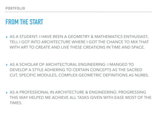 PORTFOLIO
FROM THE START
▸ AS A STUDENT: I HAVE BEEN A GEOMETRY & MATHEMATICS ENTHUSIAST,
TELL I GOT INTO ARCHITECTURE WHERE I GOT THE CHANCE TO MIX THAT
WITH ART TO CREATE AND LIVE THESE CREATIONS IN TIME AND SPACE.
▸ AS A SCHOLAR OF ARCHITECTURAL ENGINEERING: I MANGED TO
DEVELOP A STYLE ADHERING TO CERTAIN CONCEPTS AS THE SACRED
CUT, SPECIFIC MODULES, COMPLEX GEOMETRIC DEFINITIONS AS NURBS.
▸ AS A PROFESSIONAL IN ARCHITECTURE & ENGINEERING: PROGRESSING
THIS WAY HELPED ME ACHIEVE ALL TASKS GIVEN WITH EASE MOST OF THE
TIMES.
 