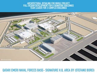 QATARI EMERI NAVAL FORCES BASE- SIGNATURE H.Q. AREA BY (STEFANO BOREI)
ARCHITECTURAL DETAILING FOR WHOLE PROJECT
FULL DESIGN DEVELOPMENT FOR 8 SIGNATURE BUILDINGS
TEAM LEADER FOR 2 COMPLEX BUILDINGS
 