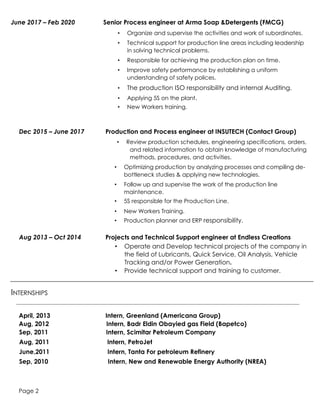 Page 2
June 2017 – Feb 2020 Senior Process engineer at Arma Soap &Detergents (FMCG)
• Organize and supervise the activities and work of subordinates.
• Technical support for production line areas including leadership
in solving technical problems.
• Responsible for achieving the production plan on time.
• Improve safety performance by establishing a uniform
understanding of safety polices.
• The production ISO responsibility and internal Auditing.
• Applying 5S on the plant.
• New Workers training.
Dec 2015 – June 2017 Production and Process engineer at INSUTECH (Contact Group)
• Review production schedules, engineering specifications, orders,
and related information to obtain knowledge of manufacturing
methods, procedures, and activities.
• Optimizing production by analyzing processes and compiling de-
bottleneck studies & applying new technologies.
• Follow up and supervise the work of the production line
maintenance.
• 5S responsible for the Production Line.
• New Workers Training.
• Production planner and ERP responsibility.
Aug 2013 – Oct 2014 Projects and Technical Support engineer at Endless Creations
• Operate and Develop technical projects of the company in
the field of Lubricants, Quick Service, Oil Analysis, Vehicle
Tracking and/or Power Generation.
• Provide technical support and training to customer.
INTERNSHIPS
April, 2013 Intern, Greenland (Americana Group)
Aug, 2012 Intern, Badr Eldin Obayied gas Field (Bapetco)
Sep, 2011 Intern, Scimitar Petroleum Company
Aug, 2011 Intern, PetroJet
June,2011 Intern, Tanta For petroleum Refinery
Sep, 2010 Intern, New and Renewable Energy Authority (NREA)
 