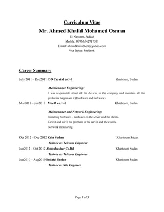 Page 1 of 3
Curriculum Vitae
Mr. Ahmed Khalid Mohamed Osman
El-Nassem, Jeddah
Mobile: 00966542917301
Email: ahmedkhalid678@yahoo.com
Visa Status: Resident.
Career Summary
July 2011 – Dec2011 DD Crystal co.ltd khartoum, Sudan
Maintenance Engineering:
I was responsible about all the devices in the company and maintain all the
problems happen on it (Hardware and Software).
Mar2011 – Jun2012 MeeM co.Ltd Khartoum, Sudan
Maintenance and Network Engineering:
Installing Software – hardware on the server and the clients.
Detect and solve the problem in the server and the clients.
Network monitoring.
Oct 2012 – Dec 2012 Zain Sudan Khartoum Sudan
Trainee as Telecom Engineer
Jun2012 – Oct 2012 Almoubasher Co.ltd Khartoum Sudan
Trainee as Telecom Engineer
Jun2010 – Aug2010 Sudatel Sudan Khartoum Sudan
Trainee as Site Engineer
 