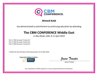  
 
Ahmed Kotb 
    
has demonstrated a commitment to continuing education by attending 
The CBM CONFERENCE Middle East  
in Abu Dhabi, UAE, 8‐11 April 2019 
  Part 1: PW1 by Jason Tranter,0.7 
            Part 2: PW1 by Jason Tranter,0.3 
            Part 3: PW1 by Jason Tranter,0.3 
             
 
   
  1.2CEUs for two full days of learning sessions, 8‐11 April 2019 
Powered by Mobius Institute 
Jason Tranter
Jason Tranter
 
Your attendance at CBM is good for 2.5 hours toward professional certification. 
 