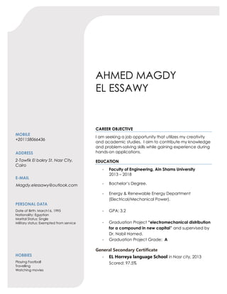 AHMED MAGDY
EL ESSAWY
MOBILE
+201158066436
ADDRESS
2-Tawfik El bakry St. Nasr City,
Cairo
E-MAIL
Magdy.elessawy@outlook.com
PERSONAL DATA
Date of Birth: March16, 1995
Nationality: Egyptian
Marital Status: Single
Military status: Exempted from service
HOBBIES
Playing Football
Travelling
Watching movies
CAREER OBJECTIVE
I am seeking a job opportunity that utilizes my creativity
and academic studies. I aim to contribute my knowledge
and problem-solving skills while gaining experience during
hands-on applications.
EDUCATION
- Faculty of Engineering, Ain Shams University
2013 – 2018
- Bachelor’s Degree.
- Energy & Renewable Energy Department
(Electrical/Mechanical Power).
- GPA: 3.2
- Graduation Project “electromechanical distribution
for a compound in new capital” and supervised by
Dr. Nabil Hamed.
- Graduation Project Grade: A
General Secondary Certificate
- EL Horreya language School in Nasr city, 2013
Scored: 97.5%
 