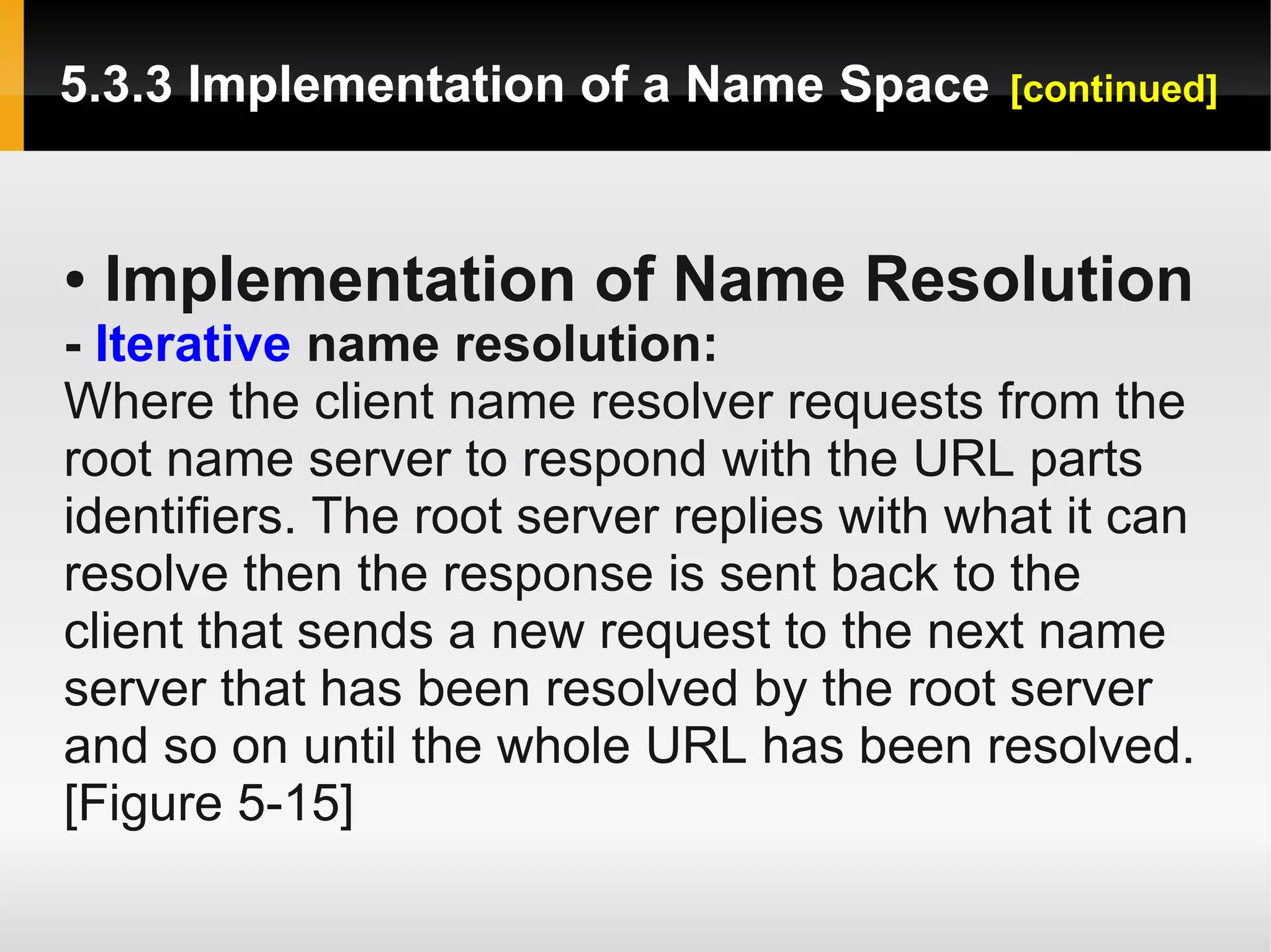 5.3.3 Implementation of a Name Space        [continued]



●   Implementation of Name Resolution
- Iterative name resolution:
Where the client name resolver requests from the
root name server to respond with the URL parts
identifiers. The root server replies with what it can
resolve then the response is sent back to the
client that sends a new request to the next name
server that has been resolved by the root server
and so on until the whole URL has been resolved.
[Figure 5-15]
 