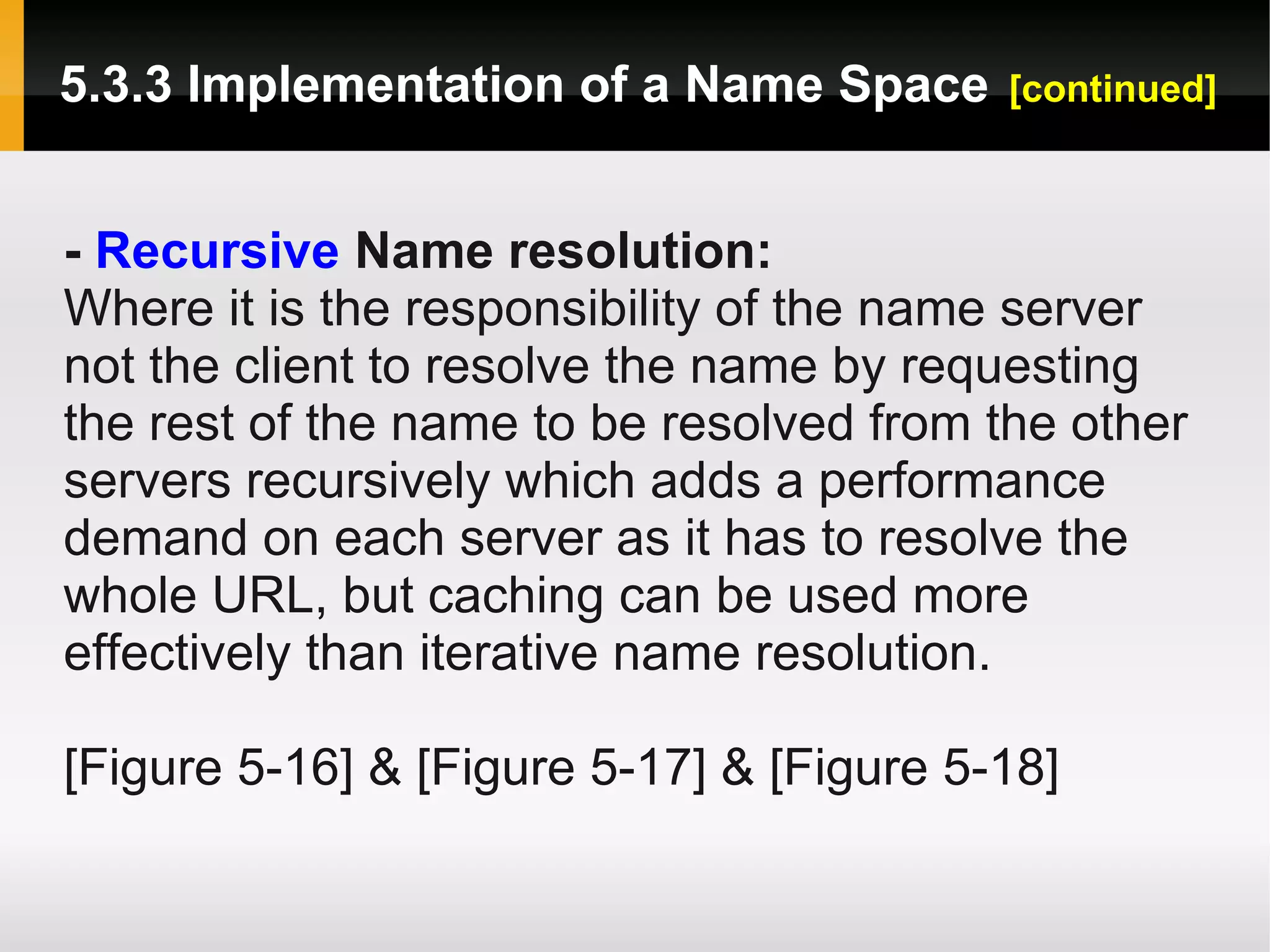 5.3.3 Implementation of a Name Space      [continued]



- Recursive Name resolution:
Where it is the responsibility of the name server
not the client to resolve the name by requesting
the rest of the name to be resolved from the other
servers recursively which adds a performance
demand on each server as it has to resolve the
whole URL, but caching can be used more
effectively than iterative name resolution.

[Figure 5-16] & [Figure 5-17] & [Figure 5-18]
 