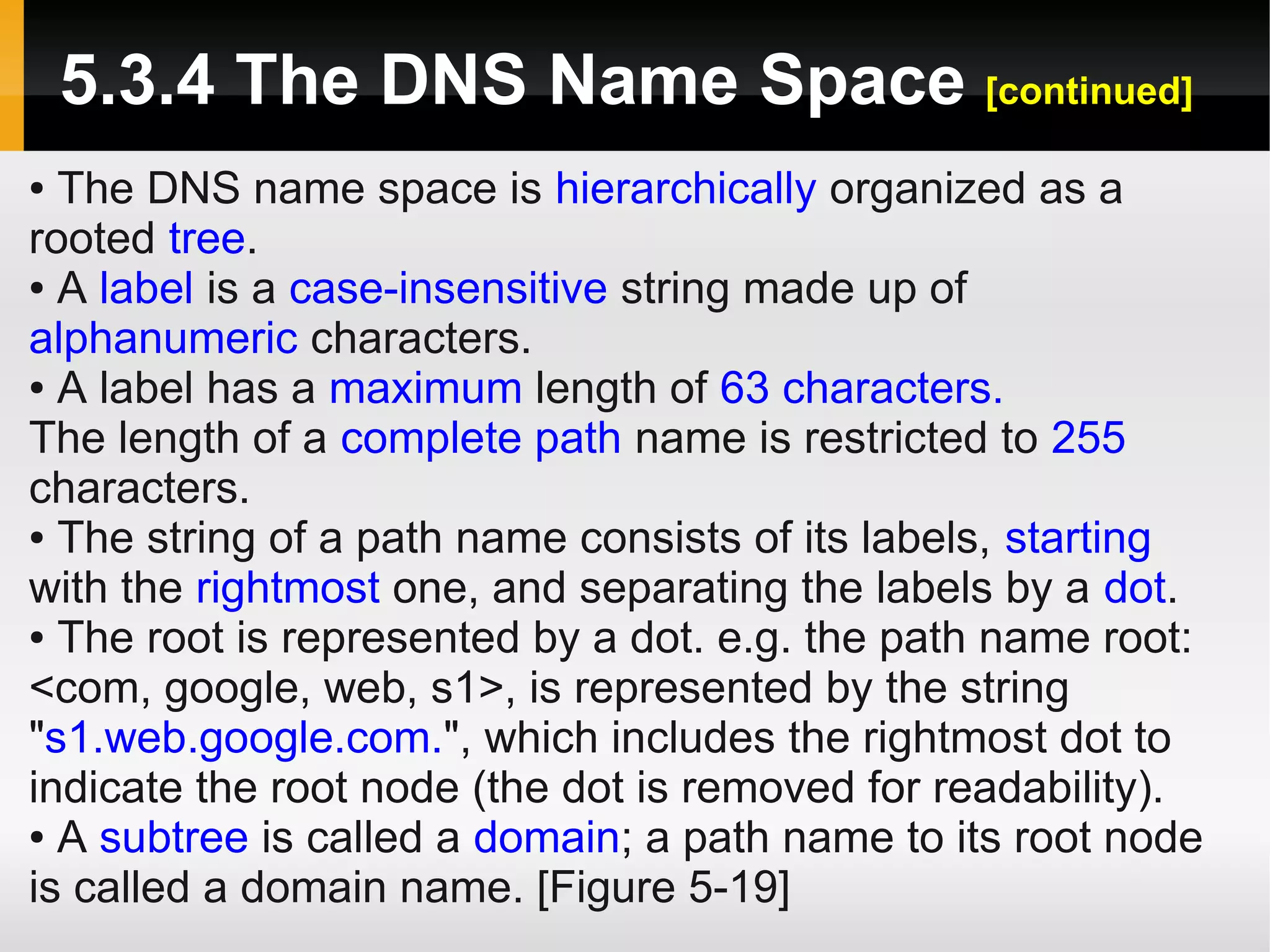 5.3.4 The DNS Name Space [continued]
● The DNS name space is hierarchically organized as a
rooted tree.
● A label is a case-insensitive string made up of

alphanumeric characters.
● A label has a maximum length of 63 characters.

The length of a complete path name is restricted to 255
characters.
● The string of a path name consists of its labels, starting

with the rightmost one, and separating the labels by a dot.
● The root is represented by a dot. e.g. the path name root:

<com, google, web, s1>, is represented by the string
"s1.web.google.com.", which includes the rightmost dot to
indicate the root node (the dot is removed for readability).
● A subtree is called a domain; a path name to its root node

is called a domain name. [Figure 5-19]
 