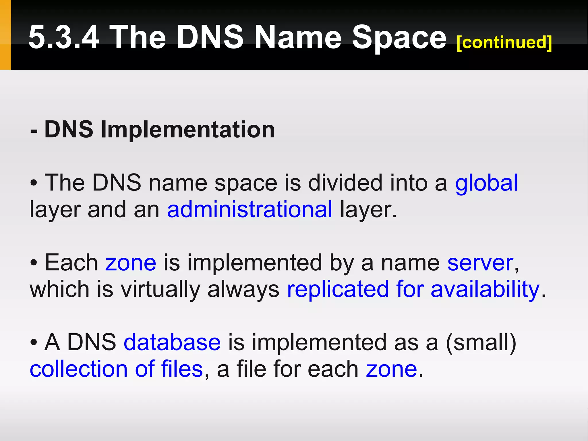 5.3.4 The DNS Name Space [continued]

- DNS Implementation

● The DNS name space is divided into a global
layer and an administrational layer.

●Each zone is implemented by a name server,
which is virtually always replicated for availability.

●A DNS database is implemented as a (small)
collection of files, a file for each zone.
 