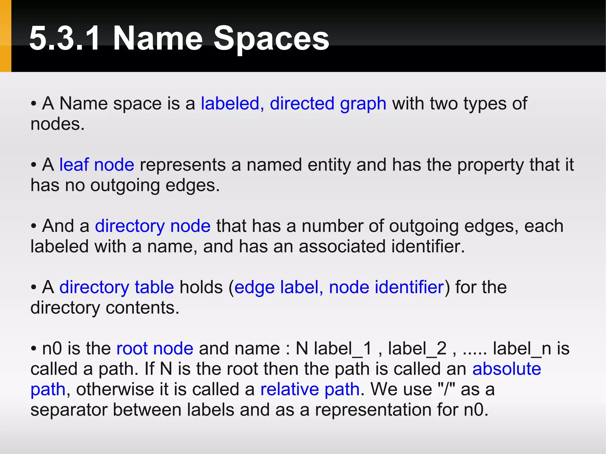 5.3.1 Name Spaces
●A Name space is a labeled, directed graph with two types of
nodes.

●A leaf node represents a named entity and has the property that it
has no outgoing edges.

● And a directory node that has a number of outgoing edges, each
labeled with a name, and has an associated identifier.

●A directory table holds (edge label, node identifier) for the
directory contents.

●n0 is the root node and name : N label_1 , label_2 , ..... label_n is
called a path. If N is the root then the path is called an absolute
path, otherwise it is called a relative path. We use "/" as a
separator between labels and as a representation for n0.
 
