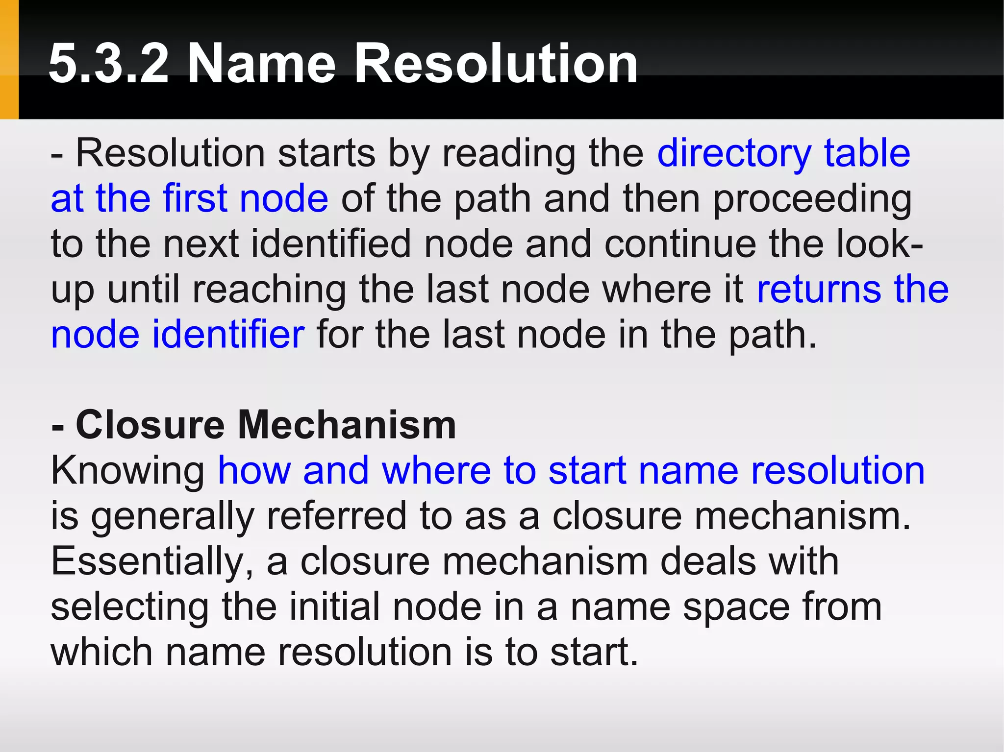 5.3.2 Name Resolution
- Resolution starts by reading the directory table
at the first node of the path and then proceeding
to the next identified node and continue the look-
up until reaching the last node where it returns the
node identifier for the last node in the path.

- Closure Mechanism
Knowing how and where to start name resolution
is generally referred to as a closure mechanism.
Essentially, a closure mechanism deals with
selecting the initial node in a name space from
which name resolution is to start.
 
