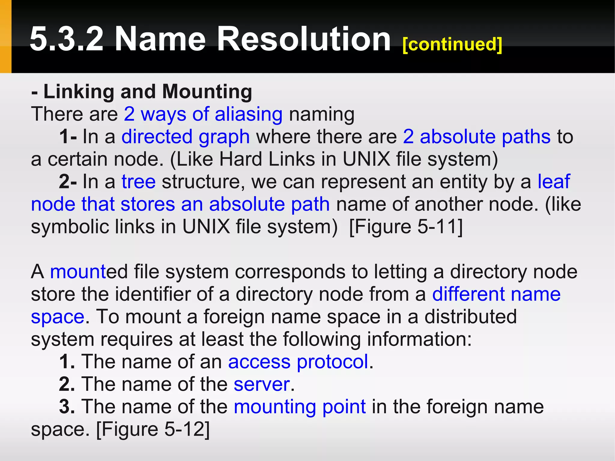 5.3.2 Name Resolution [continued]
- Linking and Mounting
There are 2 ways of aliasing naming
    1- In a directed graph where there are 2 absolute paths to
a certain node. (Like Hard Links in UNIX file system)
    2- In a tree structure, we can represent an entity by a leaf
node that stores an absolute path name of another node. (like
symbolic links in UNIX file system) [Figure 5-11]

A mounted file system corresponds to letting a directory node
store the identifier of a directory node from a different name
space. To mount a foreign name space in a distributed
system requires at least the following information:
   1. The name of an access protocol.
   2. The name of the server.
   3. The name of the mounting point in the foreign name
space. [Figure 5-12]
 