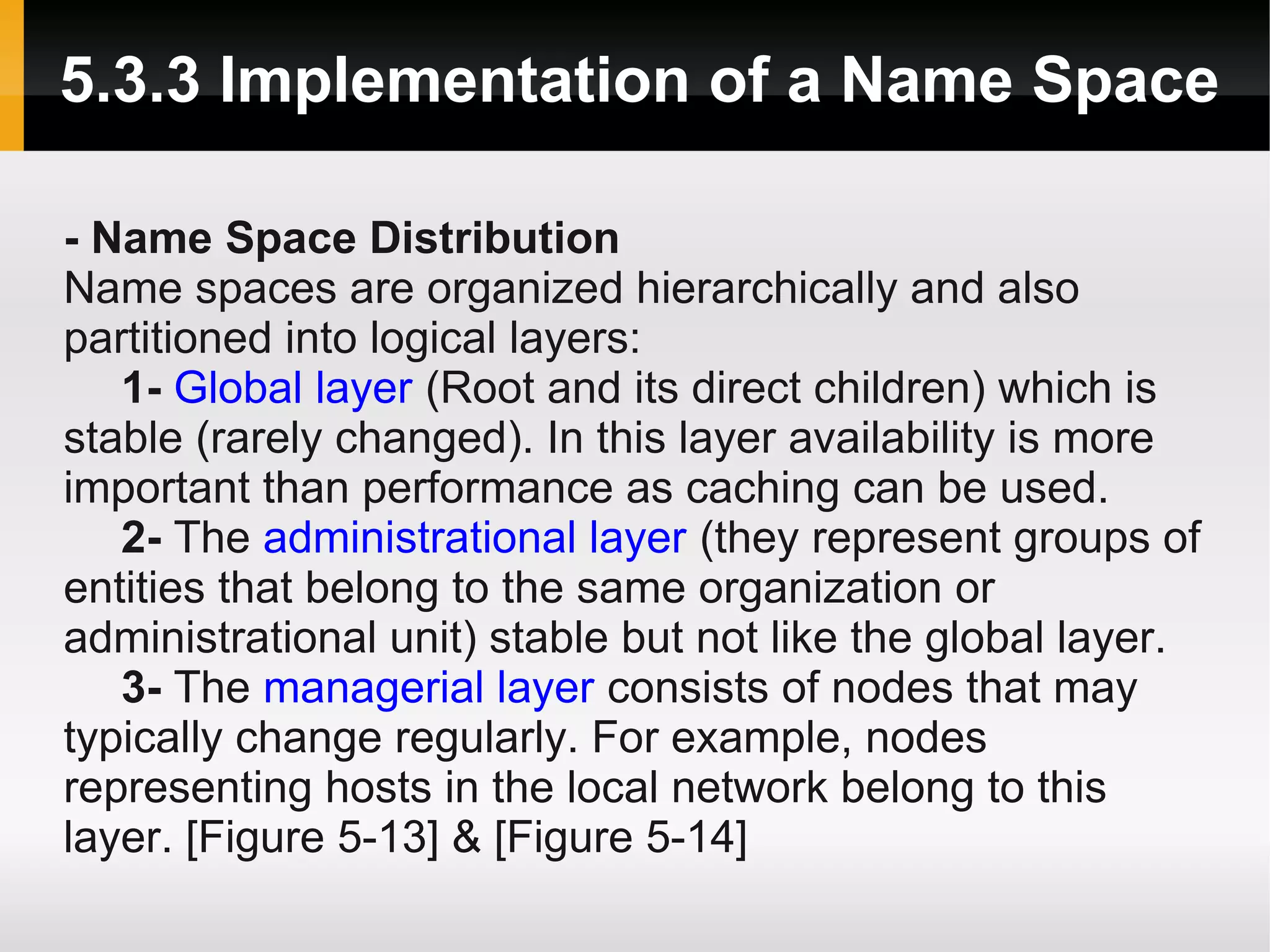 5.3.3 Implementation of a Name Space

- Name Space Distribution
Name spaces are organized hierarchically and also
partitioned into logical layers:
   1- Global layer (Root and its direct children) which is
stable (rarely changed). In this layer availability is more
important than performance as caching can be used.
   2- The administrational layer (they represent groups of
entities that belong to the same organization or
administrational unit) stable but not like the global layer.
   3- The managerial layer consists of nodes that may
typically change regularly. For example, nodes
representing hosts in the local network belong to this
layer. [Figure 5-13] & [Figure 5-14]
 