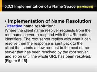 5.3.3 Implementation of a Name Space        [continued]



●   Implementation of Name Resolution
- Iterative name resolution:
Where the client name resolver requests from the
root name server to respond with the URL parts
identifiers. The root server replies with what it can
resolve then the response is sent back to the
client that sends a new request to the next name
server that has been resolved by the root server
and so on until the whole URL has been resolved.
[Figure 5-15]
 