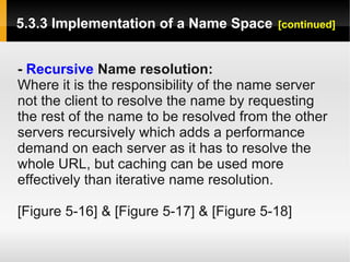 5.3.3 Implementation of a Name Space      [continued]



- Recursive Name resolution:
Where it is the responsibility of the name server
not the client to resolve the name by requesting
the rest of the name to be resolved from the other
servers recursively which adds a performance
demand on each server as it has to resolve the
whole URL, but caching can be used more
effectively than iterative name resolution.

[Figure 5-16] & [Figure 5-17] & [Figure 5-18]
 