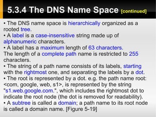 5.3.4 The DNS Name Space [continued]
● The DNS name space is hierarchically organized as a
rooted tree.
● A label is a case-insensitive string made up of

alphanumeric characters.
● A label has a maximum length of 63 characters.

The length of a complete path name is restricted to 255
characters.
● The string of a path name consists of its labels, starting

with the rightmost one, and separating the labels by a dot.
● The root is represented by a dot. e.g. the path name root:

<com, google, web, s1>, is represented by the string
"s1.web.google.com.", which includes the rightmost dot to
indicate the root node (the dot is removed for readability).
● A subtree is called a domain; a path name to its root node

is called a domain name. [Figure 5-19]
 