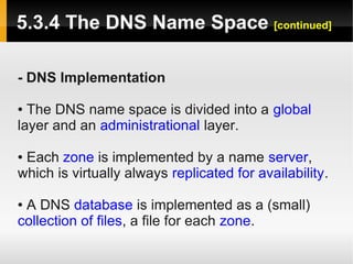5.3.4 The DNS Name Space [continued]

- DNS Implementation

● The DNS name space is divided into a global
layer and an administrational layer.

●Each zone is implemented by a name server,
which is virtually always replicated for availability.

●A DNS database is implemented as a (small)
collection of files, a file for each zone.
 