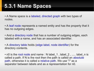 5.3.1 Name Spaces
●A Name space is a labeled, directed graph with two types of
nodes.

●A leaf node represents a named entity and has the property that it
has no outgoing edges.

● And a directory node that has a number of outgoing edges, each
labeled with a name, and has an associated identifier.

●A directory table holds (edge label, node identifier) for the
directory contents.

●n0 is the root node and name : N label_1 , label_2 , ..... label_n is
called a path. If N is the root then the path is called an absolute
path, otherwise it is called a relative path. We use "/" as a
separator between labels and as a representation for n0.
 