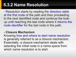 5.3.2 Name Resolution
- Resolution starts by reading the directory table
at the first node of the path and then proceeding
to the next identified node and continue the look-
up until reaching the last node where it returns the
node identifier for the last node in the path.

- Closure Mechanism
Knowing how and where to start name resolution
is generally referred to as a closure mechanism.
Essentially, a closure mechanism deals with
selecting the initial node in a name space from
which name resolution is to start.
 