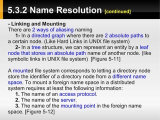 5.3.2 Name Resolution [continued]
- Linking and Mounting
There are 2 ways of aliasing naming
    1- In a directed graph where there are 2 absolute paths to
a certain node. (Like Hard Links in UNIX file system)
    2- In a tree structure, we can represent an entity by a leaf
node that stores an absolute path name of another node. (like
symbolic links in UNIX file system) [Figure 5-11]

A mounted file system corresponds to letting a directory node
store the identifier of a directory node from a different name
space. To mount a foreign name space in a distributed
system requires at least the following information:
   1. The name of an access protocol.
   2. The name of the server.
   3. The name of the mounting point in the foreign name
space. [Figure 5-12]
 