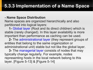 5.3.3 Implementation of a Name Space

- Name Space Distribution
Name spaces are organized hierarchically and also
partitioned into logical layers:
   1- Global layer (Root and its direct children) which is
stable (rarely changed). In this layer availability is more
important than performance as caching can be used.
   2- The administrational layer (they represent groups of
entities that belong to the same organization or
administrational unit) stable but not like the global layer.
   3- The managerial layer consists of nodes that may
typically change regularly. For example, nodes
representing hosts in the local network belong to this
layer. [Figure 5-13] & [Figure 5-14]
 