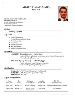 AHMED EL-SAID MAHDI
M.Sc, PMP
RIYADH,KINGDOM OF SAUDIARABIA
Cell: +966545666930
E‐mail: a.elsaeed@ hotmail.com
Nationality: Egyptian
Visa Status: Transferable iqama
Postion
Planning Engineer
Key Skills
 ProjectManagement
 ProjectPlanning and Controlling
 ProjectReporting
 Cost Control
 Time Management
 Risk Management
 EffectiveCommunication
Education
2013‐2016 Helwan University Cairo, Egypt
 Master ofScience of Engineering in Construction Project Management at
Mataria faculty of Engineering
 2004‐2009 Zagazig University Al Sharkia, Egypt
 Faculty of Engineering, Civil Engineering major.
 Graduation Project: Project Management. 
Certification
 Certification : PMP (Project Management Professional).
Certified By : PMI (Project Management Institute).
PMP Number: 1873190
ExperienceSummary
From To Company Location Job Title
April, 2015 Present Khatib & Alami Riyadh, KSA Planning Engineer
April, 2011 March, 2015 Al Fahd Company Riyadh, KSA Planning and Cost Control Engineer
August, 2009 March, 2011 Hassan Allam
Construction
Cairo, Egypt Site Engineer
 