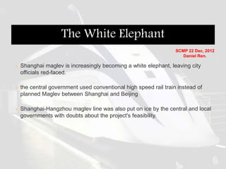  Shanghai maglev is increasingly becoming a white elephant, leaving city
officials red-faced.
 the central government used conventional high speed rail train instead of
planned Maglev between Shanghai and Beijing
 Shanghai-Hangzhou maglev line was also put on ice by the central and local
governments with doubts about the project's feasibility.
The White Elephant
SCMP 22 Dec, 2012
Daniel Ren.
 