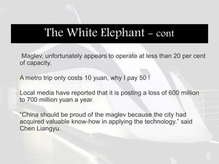  Maglev, unfortunately appears to operate at less than 20 per cent
of capacity.
 A metro trip only costs 10 yuan, why I pay 50 !
 Local media have reported that it is posting a loss of 600 million
to 700 million yuan a year.
 “China should be proud of the maglev because the city had
acquired valuable know-how in applying the technology.” said
Chen Liangyu.
The White Elephant - cont
 