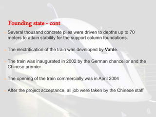  Several thousand concrete piles were driven to depths up to 70
meters to attain stability for the support column foundations.
 The electrification of the train was developed by Vahle.
 The train was inaugurated in 2002 by the German chancellor and the
Chinese premier
 The opening of the train commercially was in April 2004
 After the project acceptance, all job were taken by the Chinese staff
Founding state - cont
 