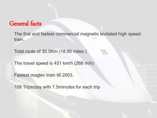  The first and fastest commercial magnetic levitated high speed
train.
 Total route of 30.5Km (18.95 miles )
 The travel speed is 431 km/h (268 m/h)
 Fastest maglev train till 2003.
 108 Trips/day with 7.5minutes for each trip
General facts
 