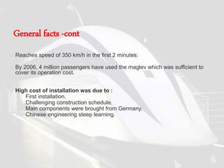  Reaches speed of 350 km/h in the first 2 minutes.
 By 2006, 4 million passengers have used the maglev which was sufficient to
cover its operation cost.
 High cost of installation was due to :
1. First installation.
2. Challenging construction schedule.
3. Main components were brought from Germany.
4. Chinese engineering steep learning.
General facts -cont
 