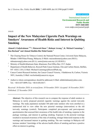 Int. J. Environ. Res. Public Health 2010, 7, 4089-4099; doi:10.3390/ijerph7114089

                                                                                        OPEN ACCESS

                                                                           International Journal of
                                                                     Environmental Research and
                                                                                    Public Health
                                                                                   ISSN 1660-4601
                                                                         www.mdpi.com/journal/ijerph

Article

Impact of the New Malaysian Cigarette Pack Warnings on
Smokers’ Awareness of Health Risks and Interest in Quitting
Smoking
Ahmed I. Fathelrahman 1,2,*, Maizurah Omar 1, Rahmat Awang 1, K. Michael Cummings 3,
Ron Borland 4 and Ahmad Shalihin Bin Mohd Samin 1
1
    The Clearing House for Tobacco Control, the National Poison Center, Universiti Sains Malaysia,
    Minden 11800 Pulau Pinang, Malaysia; E-Mails: maizurahomar@yahoo.com (M.O.);
    rahmatawang@yahoo.com (R.A.); asms@notes.usm.my (A.S.B.M.S.)
2
    Ministry of Health-Khartoum State, Khartoum, Post Office Box 1517, Sudan
3
    Department of Health Behavior, Roswell Park Cancer Institute, Elm and Carlton Streets, Buffalo,
    NY 14263, USA; E-Mail: Michael.Cummings@RoswellPark.org
4
    Cancer Control Research Institute, the Cancer Council Victoria, 1 Rathdowne St, Carlton, Victoria
    3053, Australia; E-Mail: ron.borland@cancervic.org.au

* Author to whom correspondence should be addressed; E-Mail: afathelrahman@yahoo.com;
  Tel.: +60-4-657-0099; Fax: +60-4-656-8417.

Received: 16 October 2010; in revised form: 10 November 2010 / Accepted: 16 November 2010 /
Published: 22 November 2010


      Abstract: The objective of this research was to compare the response of adult smokers in
      Malaysia to newly proposed pictorial cigarette warnings against the current text-only
      warnings. The study population included 140 adult male smokers who were enrolled in a
      randomized trial to view either the new pictorial warnings (intervention) or the old
      text-only warnings (control). Participants completed pre-exposure and post-exposure
      questionnaires that assessed their awareness of the health risks of smoking, response to the
      package warnings, and interest in quitting smoking. Exposure to the pictorial warnings
      resulted in increased awareness of the risks of smoking, stronger behavioral response to the
      warnings and increased interest in quitting smoking. The new warnings in Malaysia will
      increase smokers’ knowledge of the adverse health effects of smoking and have a positive
      effect on interest in quitting.
 