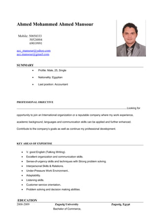 Ahmed Mohammed Ahmed Mansour
Mobile: 50858333
50524884
69019991
acc_mansour@yahoo.com
acc.mansour@gmail.com
SUMMARY
•

Profile: Male, 25, Single

•

Nationality: Egyptian

•

Last position: Accountant

PROFESSIONAL OBJECTIVE
Looking for
opportunity to join an International organization or a reputable company where my work experience,
academic background, languages and communication skills can be applied and further enhanced.
Contribute to the company’s goals as well as continue my professional development.

KEY AREAS OF EXPERTISE
•

V. good English (Talking Writing).

•

Excellent organization and communication skills.

•

Sense-of-urgency skills and techniques with Strong problem solving.

•

Interpersonal Skills & Relations.

•

Under-Pressure Work Environment..

•

Adaptability.

•

Listening skills.

•

Customer service orientation.

•

Problem solving and decision making abilities.

EDUCATION
2008-2009

Zagazig University
Bachelor of Commerce,

Zagazig, Egypt

 
