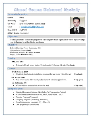 Personal Information:
Gender : Male
Nationality : Egyptian
Cell Phone : (+2) 01012454709 - 01282936651
E-mail : ahmedmashaly30@yahoo.com
Date of Birth : 1/2/1991
Military Service : Completed
Objectives:
Seeking a suitable and challenging career-oriented job with an organization where my knowledge
and skills could be utilized to the maximum.
Education
B.Sc. in Electrical Power Engineering 2013
Accumulative Grade: Good
Graduation project: CNC Router Machine
Project Grade: Excellent (98%)
Training
On June 2011
 Training in El-Atf power station (El-Mahmoudia/El-Behira) (Grade: Excellent)
Courses
On February 2013
 Electrical distribution& installation course at Egycet center (Alex) Egypt (Excellent)
On March 2012
 PLC basics course at the faculty & Science club for some applications. (Very good)
On February 2011
 Microcontroller basics course at Jelecom Alex (Very good)
Computer Skills:
 Electrical Programs (Autocad ,Ekts,Dialax,Plc Programming,Protous)
 Microsoft Office Distribution (Word, Excel, Power Point… Etc.)
 Planning Program (Primavera)
 Designing Programs (Photoshop, Swishmax)
 Some Programming Languages (C++,Micro C)
 CNC programs (Mach3,artcam)
 